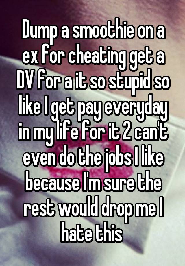 Dump a smoothie on a ex for cheating get a DV for a it so stupid so like I get pay everyday in my life for it 2 can't even do the jobs I like because I'm sure the rest would drop me I hate this 