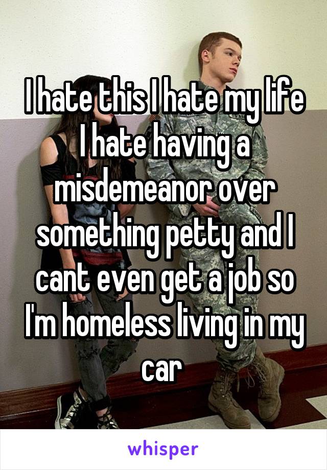 I hate this I hate my life I hate having a misdemeanor over something petty and I cant even get a job so I'm homeless living in my car 