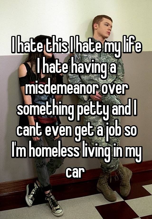 I hate this I hate my life I hate having a misdemeanor over something petty and I cant even get a job so I'm homeless living in my car 