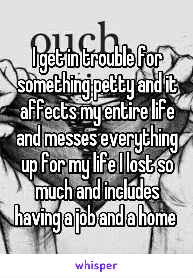 I get in trouble for something petty and it affects my entire life and messes everything up for my life I lost so much and includes having a job and a home 