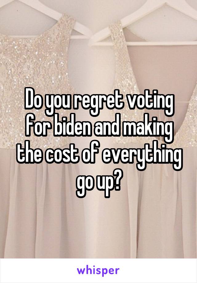 Do you regret voting for biden and making the cost of everything go up?