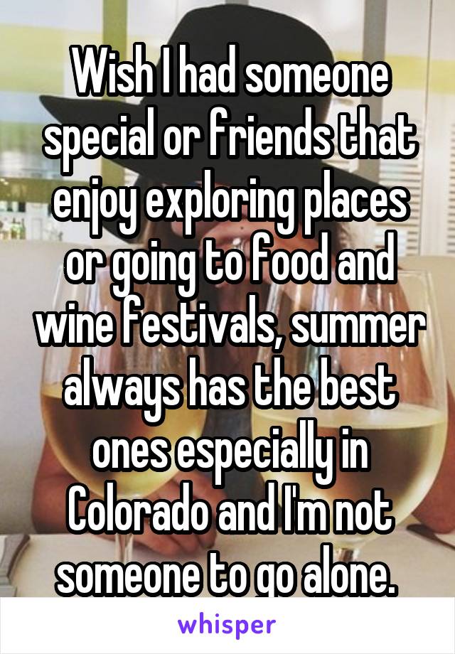 Wish I had someone special or friends that enjoy exploring places or going to food and wine festivals, summer always has the best ones especially in Colorado and I'm not someone to go alone. 