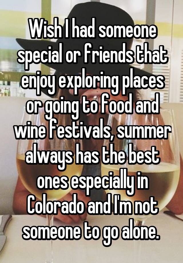 Wish I had someone special or friends that enjoy exploring places or going to food and wine festivals, summer always has the best ones especially in Colorado and I'm not someone to go alone. 