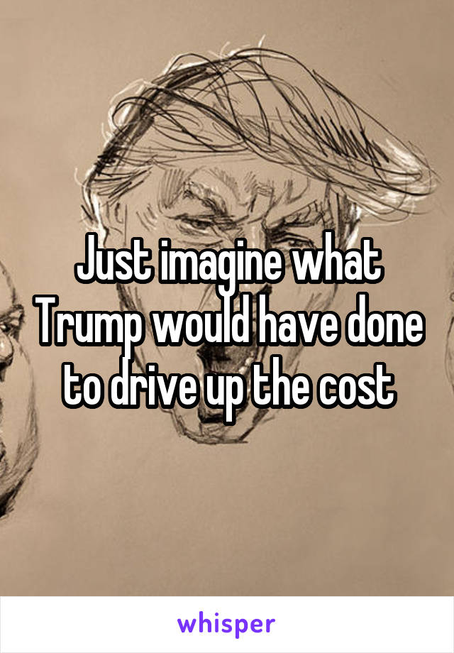 Just imagine what Trump would have done to drive up the cost