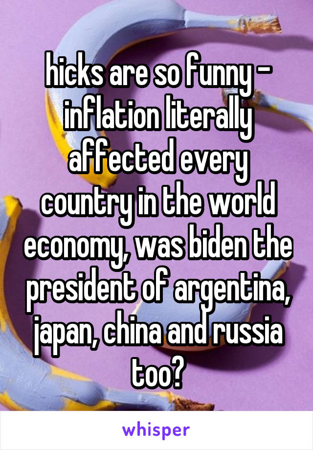 hicks are so funny - inflation literally affected every country in the world economy, was biden the president of argentina, japan, china and russia too?