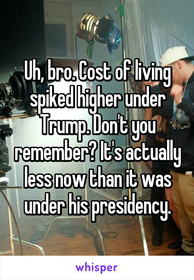 Uh, bro. Cost of living spiked higher under Trump. Don't you remember? It's actually less now than it was under his presidency.