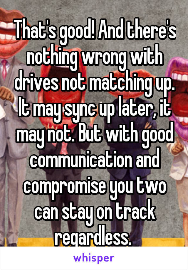 That's good! And there's nothing wrong with drives not matching up. It may sync up later, it may not. But with good communication and compromise you two can stay on track regardless. 