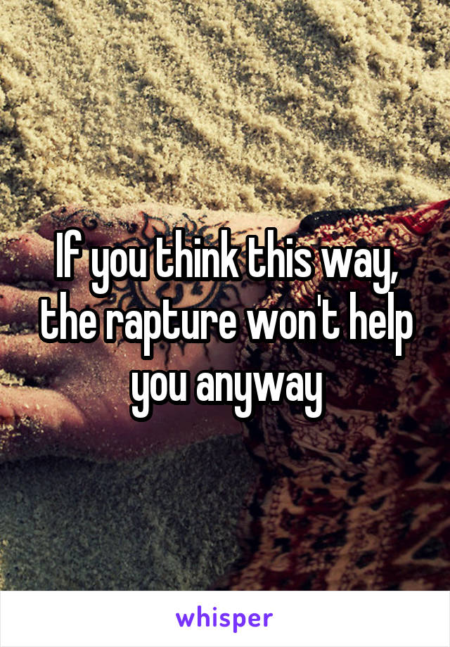 If you think this way, the rapture won't help you anyway