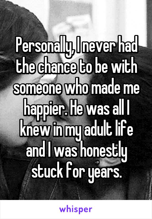 Personally, I never had the chance to be with someone who made me happier. He was all I knew in my adult life and I was honestly stuck for years.