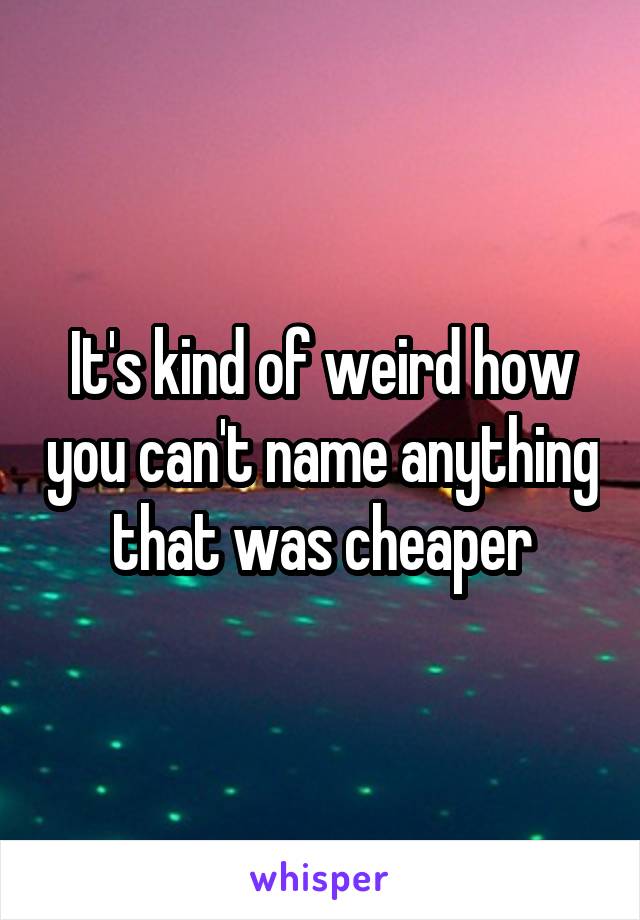 It's kind of weird how you can't name anything that was cheaper