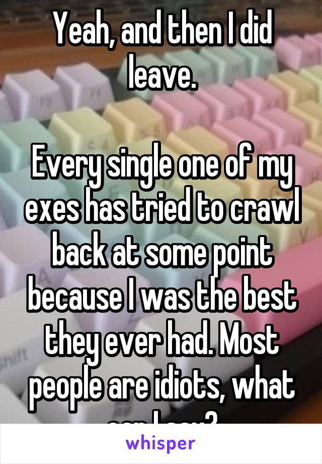 Yeah, and then I did leave.

Every single one of my exes has tried to crawl back at some point because I was the best they ever had. Most people are idiots, what can I say?