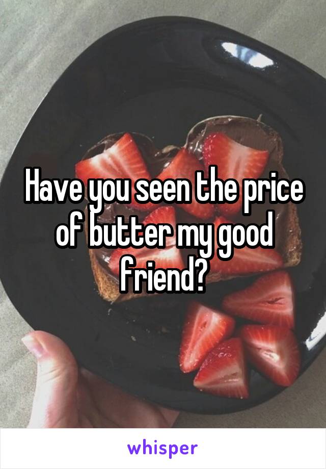 Have you seen the price of butter my good friend?