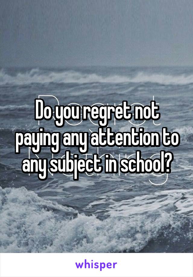 Do you regret not paying any attention to any subject in school?