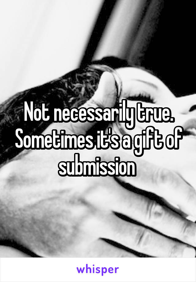 Not necessarily true. Sometimes it's a gift of submission 