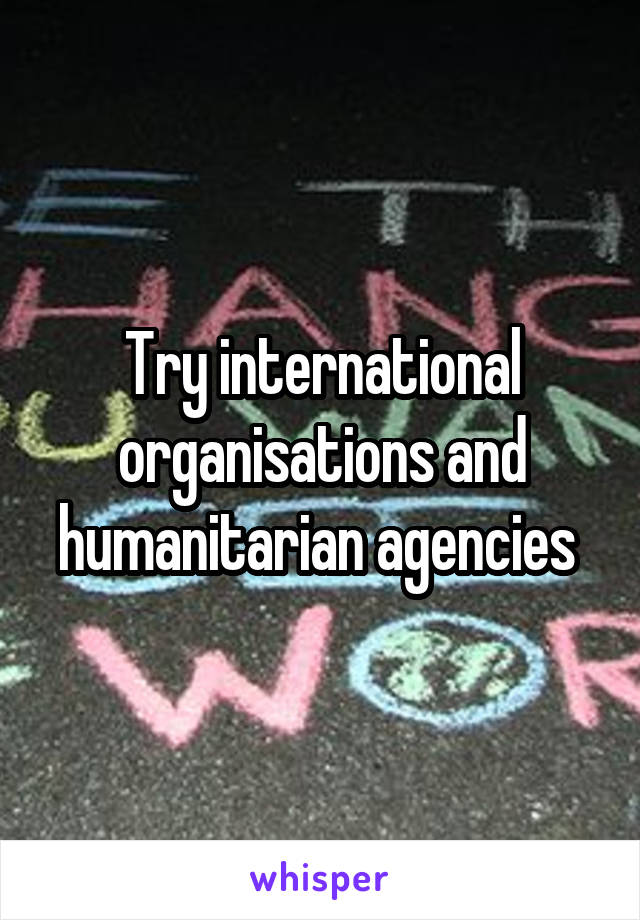 Try international organisations and humanitarian agencies 