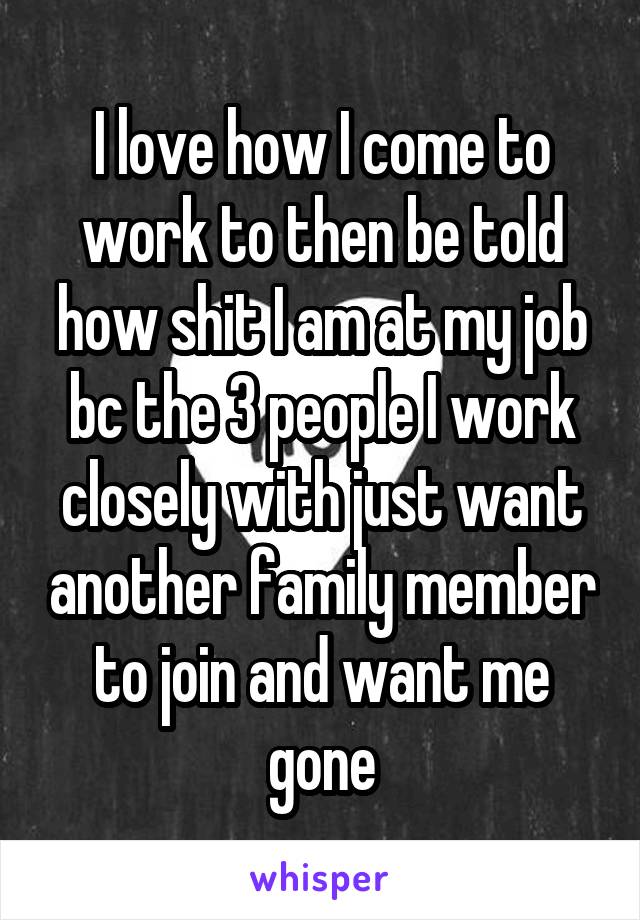 I love how I come to work to then be told how shit I am at my job bc the 3 people I work closely with just want another family member to join and want me gone