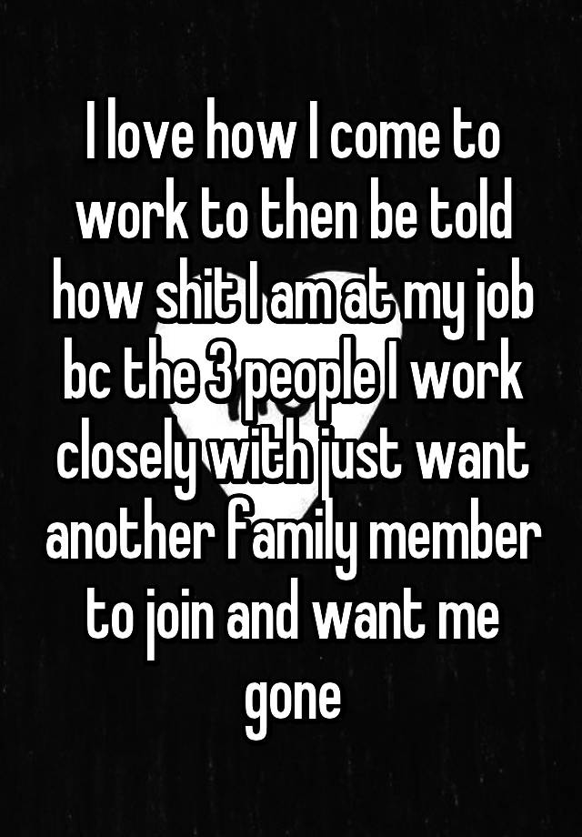 I love how I come to work to then be told how shit I am at my job bc the 3 people I work closely with just want another family member to join and want me gone