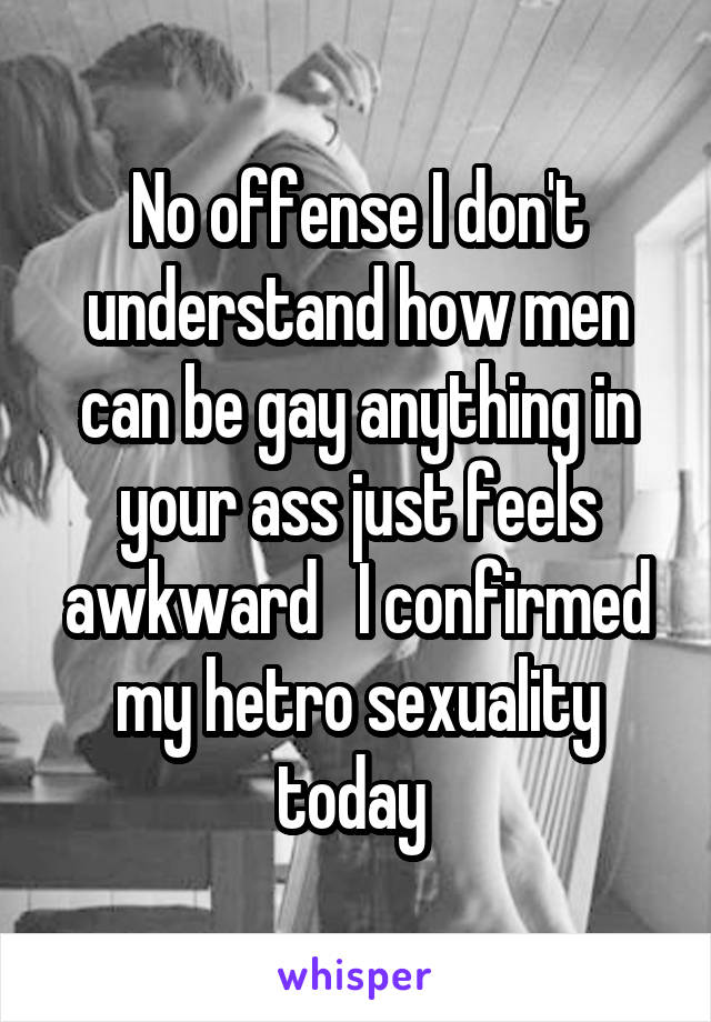 No offense I don't understand how men can be gay anything in your ass just feels awkward   I confirmed my hetro sexuality today 