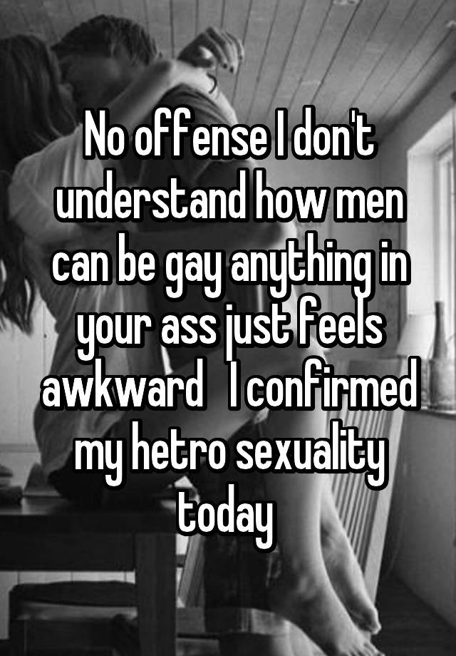 No offense I don't understand how men can be gay anything in your ass just feels awkward   I confirmed my hetro sexuality today 