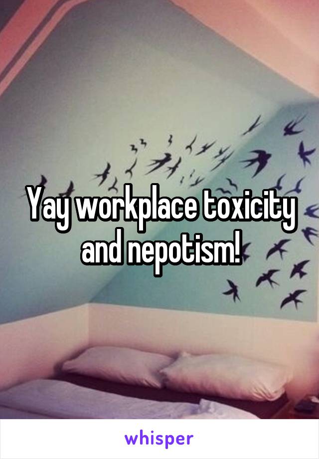 Yay workplace toxicity and nepotism!