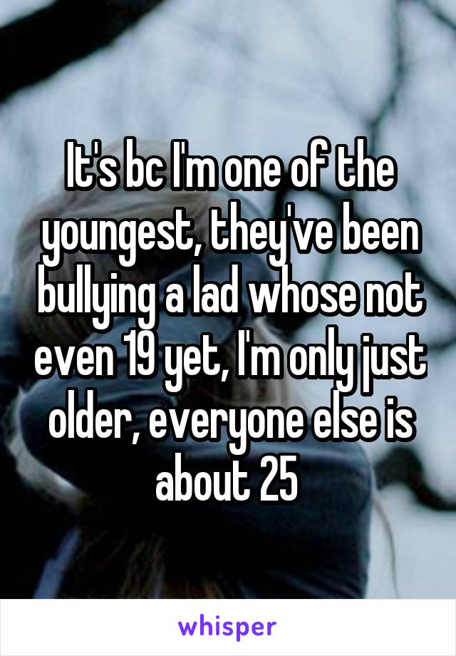 It's bc I'm one of the youngest, they've been bullying a lad whose not even 19 yet, I'm only just older, everyone else is about 25 