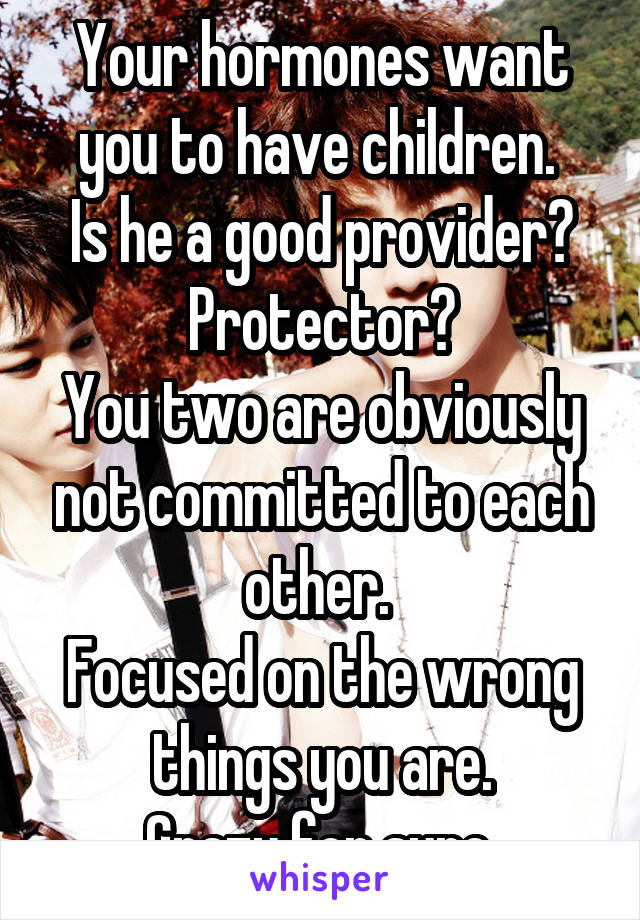 Your hormones want you to have children. 
Is he a good provider?
Protector?
You two are obviously not committed to each other. 
Focused on the wrong things you are.
Crazy for sure.