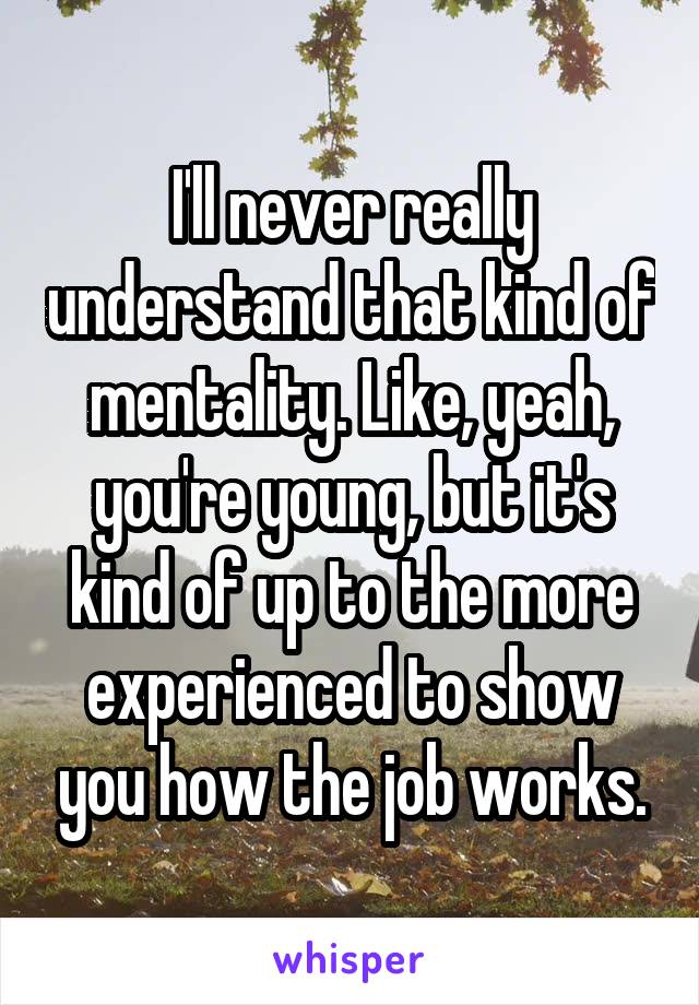 I'll never really understand that kind of mentality. Like, yeah, you're young, but it's kind of up to the more experienced to show you how the job works.