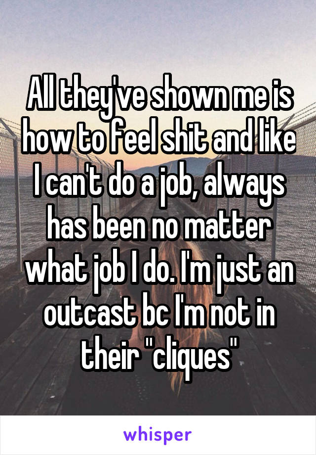 All they've shown me is how to feel shit and like I can't do a job, always has been no matter what job I do. I'm just an outcast bc I'm not in their "cliques"