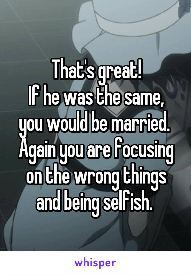 That's great!
If he was the same, you would be married. 
Again you are focusing on the wrong things and being selfish. 