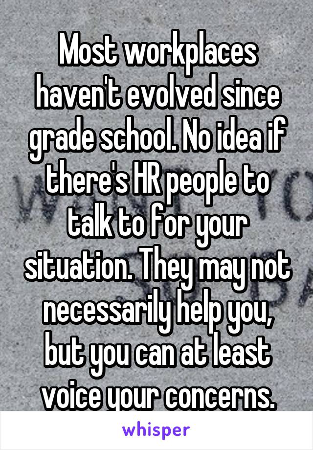 Most workplaces haven't evolved since grade school. No idea if there's HR people to talk to for your situation. They may not necessarily help you, but you can at least voice your concerns.