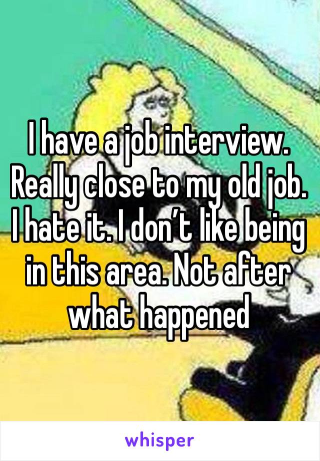 I have a job interview. Really close to my old job. I hate it. I don’t like being in this area. Not after what happened