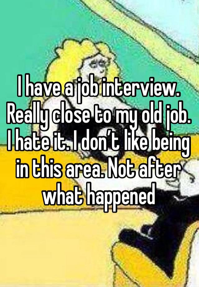 I have a job interview. Really close to my old job. I hate it. I don’t like being in this area. Not after what happened