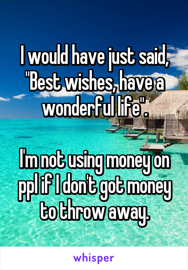 I would have just said, "Best wishes, have a wonderful life".

I'm not using money on ppl if I don't got money to throw away.