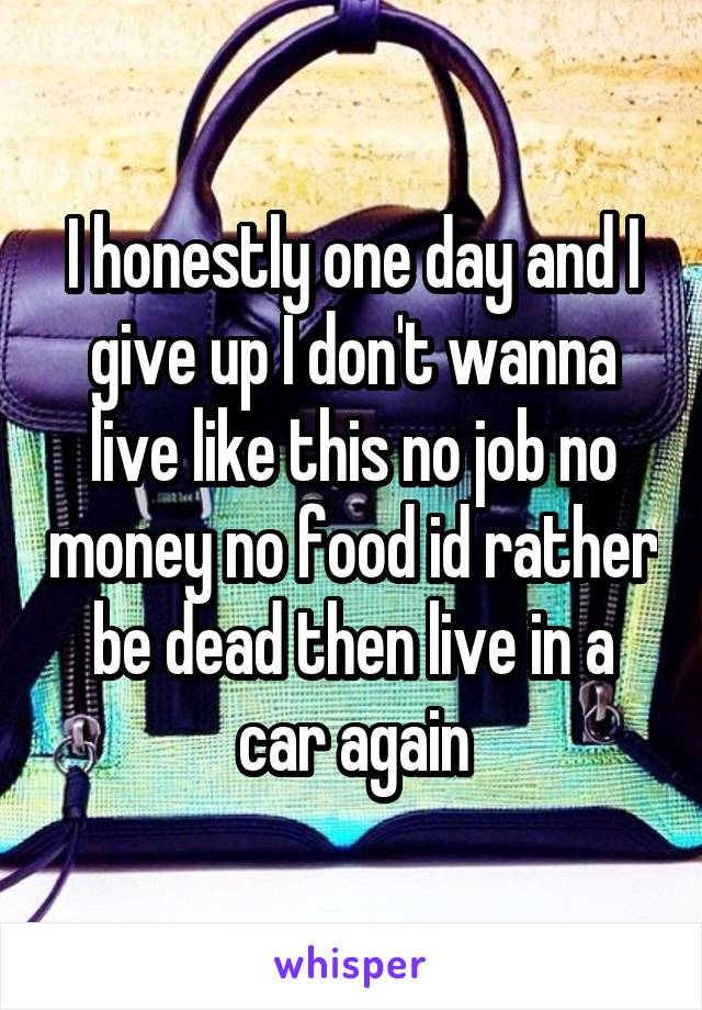 I honestly one day and I give up I don't wanna live like this no job no money no food id rather be dead then live in a car again