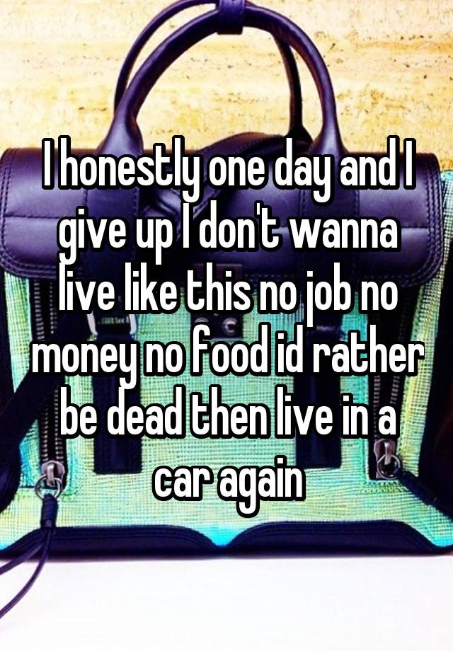 I honestly one day and I give up I don't wanna live like this no job no money no food id rather be dead then live in a car again