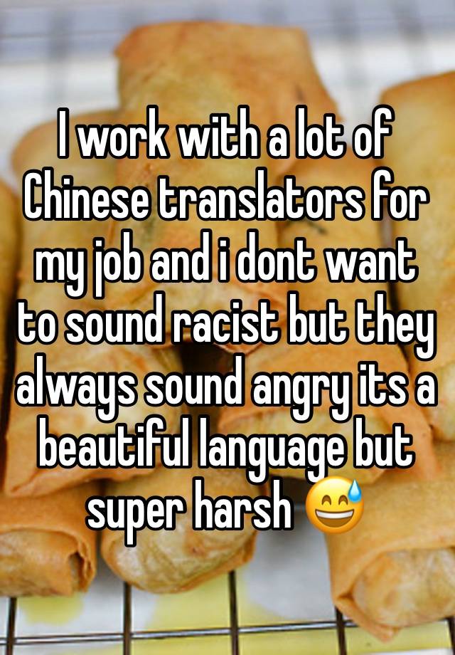 I work with a lot of Chinese translators for my job and i dont want to sound racist but they always sound angry its a beautiful language but super harsh 😅