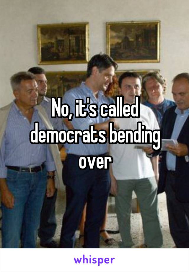 No, it's called democrats bending over