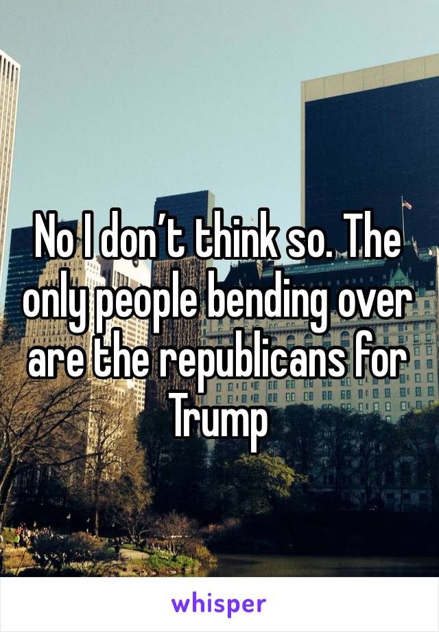 No I don’t think so. The only people bending over are the republicans for Trump 