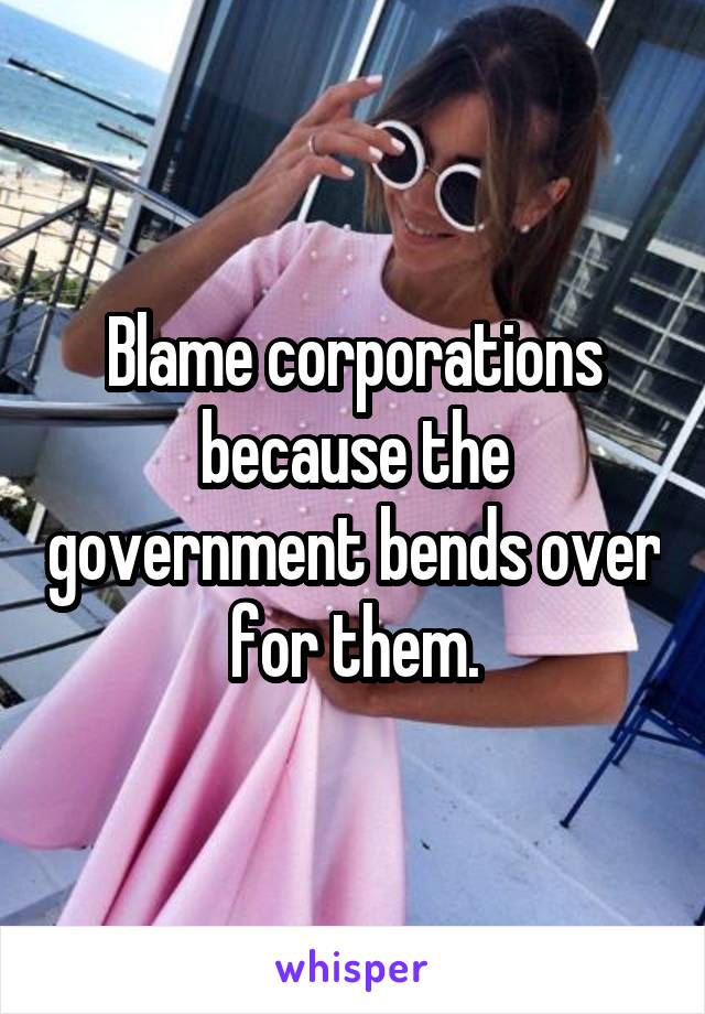 Blame corporations because the government bends over for them.