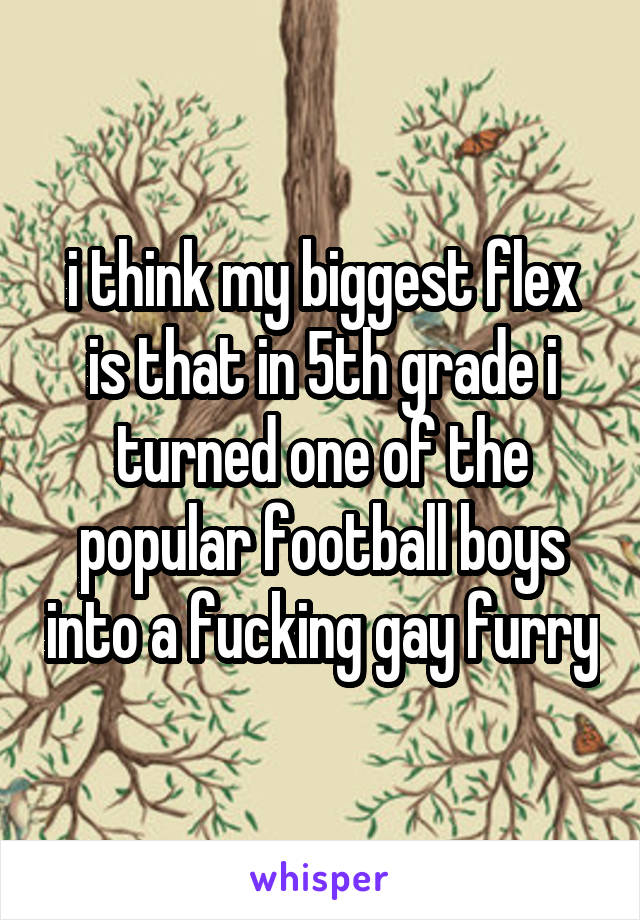 i think my biggest flex is that in 5th grade i turned one of the popular football boys into a fucking gay furry