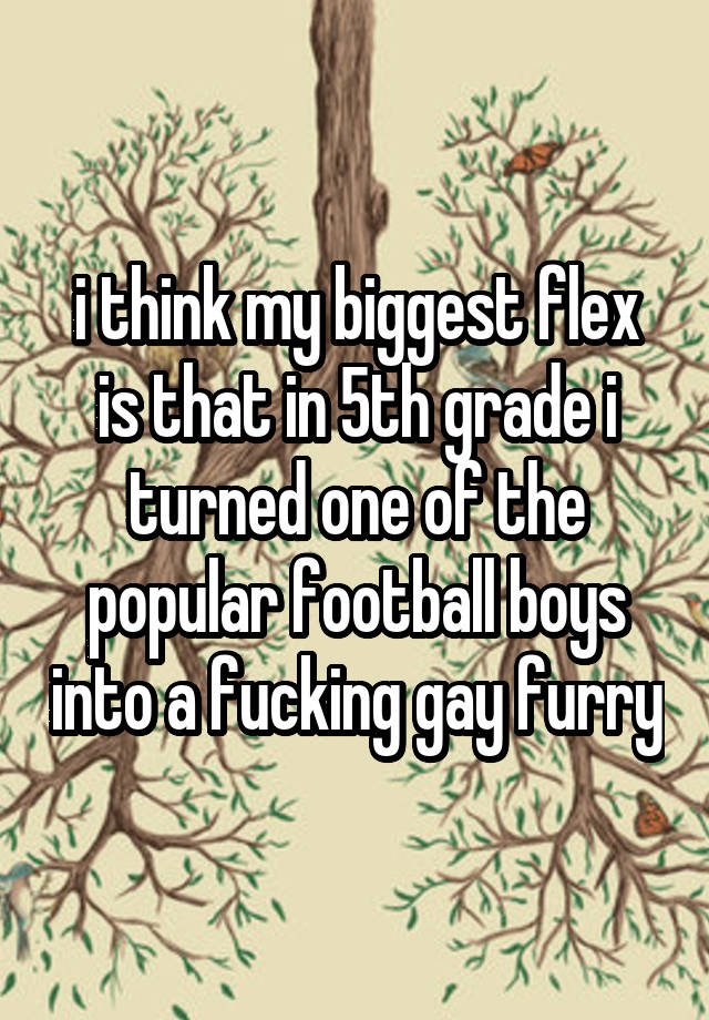 i think my biggest flex is that in 5th grade i turned one of the popular football boys into a fucking gay furry