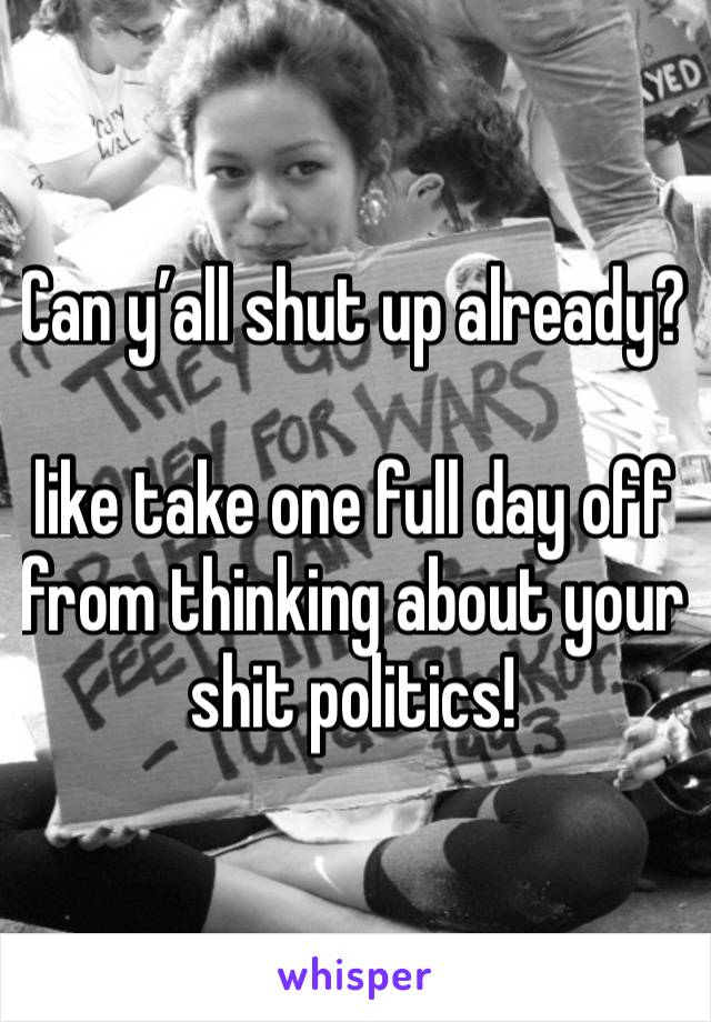 Can y’all shut up already? 

like take one full day off from thinking about your shit politics! 