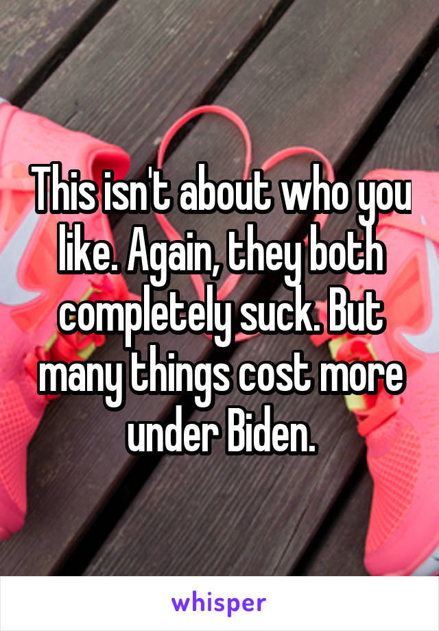 This isn't about who you like. Again, they both completely suck. But many things cost more under Biden.