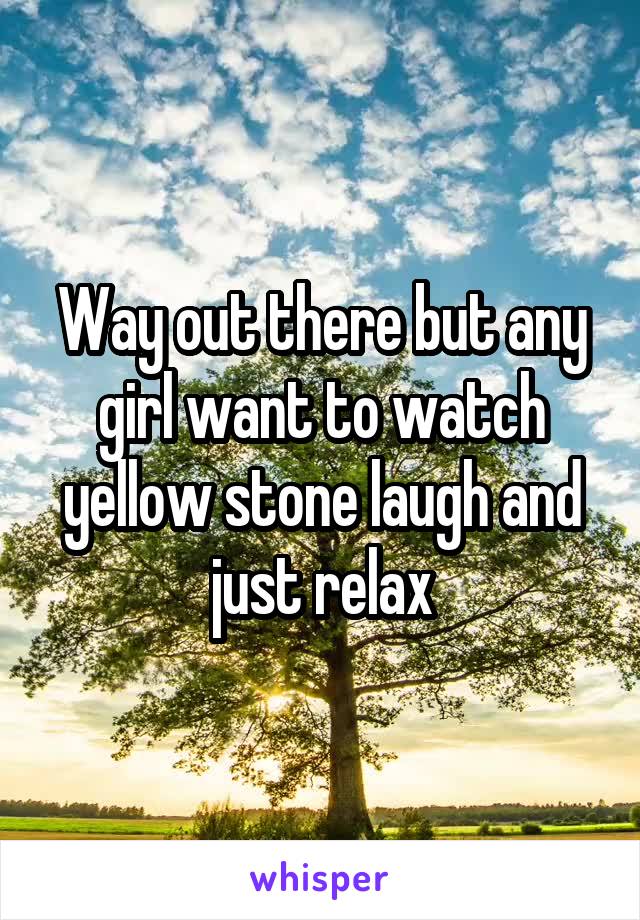 Way out there but any girl want to watch yellow stone laugh and just relax