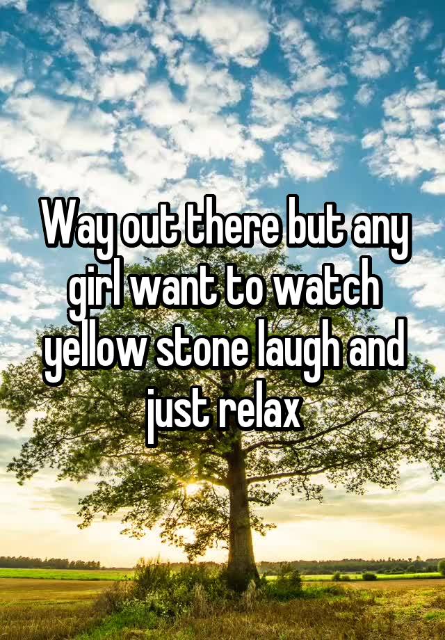 Way out there but any girl want to watch yellow stone laugh and just relax