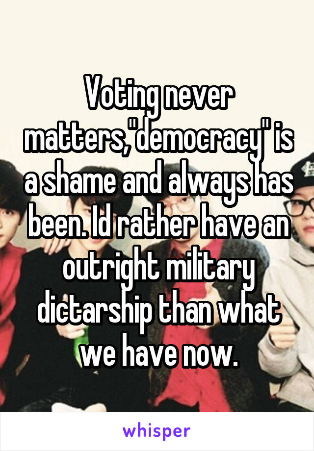 Voting never matters,"democracy" is a shame and always has been. Id rather have an outright military dictarship than what we have now.