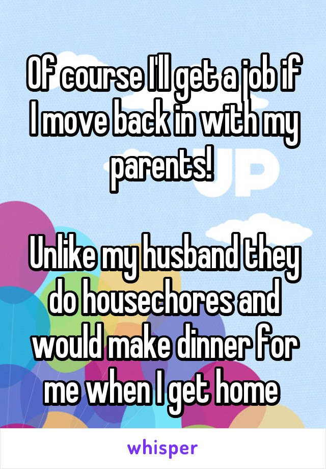 Of course I'll get a job if I move back in with my parents! 

Unlike my husband they do housechores and would make dinner for me when I get home 