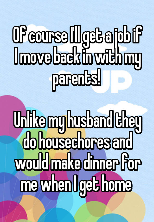 Of course I'll get a job if I move back in with my parents! 

Unlike my husband they do housechores and would make dinner for me when I get home 