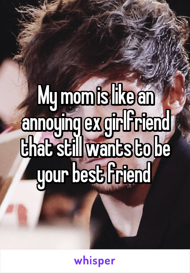 My mom is like an annoying ex girlfriend that still wants to be your best friend 