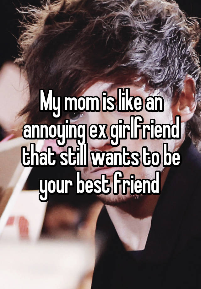 My mom is like an annoying ex girlfriend that still wants to be your best friend 